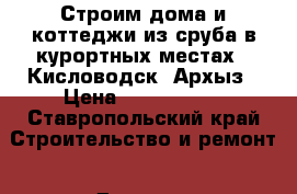 Строим дома и коттеджи из сруба в курортных местах - Кисловодск, Архыз › Цена ­ 3 500 000 - Ставропольский край Строительство и ремонт » Другое   